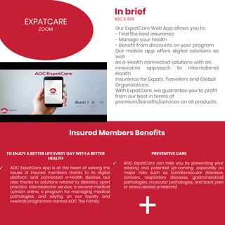 EXPATCARE
ZOOM
Insured Members Benefits
TO ENJOY A BETTER LIFE EVERY DAY WITH A BETTER
HEALTH
✓ AOC ExpatCare App is at the heart of solving the
issues of insured members thanks to its digital
platform and connected e-Health devices but
also thanks to solutions related to dietetics, sport
practice, telemedecine service, a second medical
opinion online, a program for managing medical
pathologies, and relying on our loyalty and
rewards programme named AOC The Family.
Our ExpatCare Web App allows you to:
- Find the best insurance
- Manage your health
- Benefit from discounts on your program
Our mobile app offers digital solutions as
well
as e-Health connected solutions with an
innovative approach to International
Health
Insurance for Expats, Travellers and Global
Organizations.
With ExpatCare, we guarantee you to profit
from our best in terms of
premium/benefits/services on all products.
In brief
B2C & B2B
PREVENTIVE CARE
✓ AOC ExpatCare can help you by preventing your
existing and potential up-coming; especially on
major risks such as (cardiovascular diseases,
cancers, respiratory diseases, gastrointestinal
pathologies, muscular pathologies, and back pain
or stress related problems)
 