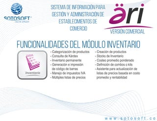 Versión comercial
®
Sistema de información para
Gestión y Administración de
Establecimientos de
Comercio
FUNCIONALIDADES DEL MÓDULO iNVENTARIO
Inventario
w w w . s o t o s o f t . c o
- Categorización de productos
- Consulta de Kárdex
- Inventario permanente
- Generación e impresión
de código de barras
- Manejo de impuestos IVA
- Múltiples listas de precios
- Creación de productos
- Stocks de Inventario
- Costeo promedio ponderado
- Definición de combos o kits
- Asistente para actualización de
listas de precios basada en costo
promedio y rentabilidad
 