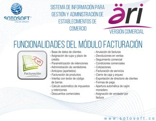 Versión comercial
Facturación
®
Sistema de información para
Gestión y Administración de
Establecimientos de
Comercio
FUNCIONALIDADES DEL MÓDULO facturación
w w w . s o t o s o f t . c o
- Base de datos de clientes
- Asignación de cupo y plazo de
crédito
- Parametrización de retenciones
- Administración de vendedores
- Anticipos (apartados)
- Facturación de productos
- Interfaz con lector de código
de barras
- Cálculo automático de impuestos
y retenciones
- Descuentos comerciales
- Anulación de facturas
- Devoluciones en ventas
- Seguimiento comercial
- Condiciones comerciales
- Cotizaciones
- Facturación de servicios
- Cierre de caja y arqueo
- Exportación de directorio de clientes
- Formas de pago
- Apertura automática de cajón
monedero
- Asignación de vendedor por
factura
 