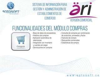 Versión comercial
Compras
®
Sistema de información para
Gestión y Administración de
Establecimientos de
Comercio
FUNCIONALIDADES DEL MÓDULO compras
w w w . s o t o s o f t . c o
- Base de datos de proveedores
- Histórico de compras
- Aplicación automática de
retenciones
- Integración con inventario
y cuentas por pagar
- Devoluciones en compras
- Consulta de compras por combinación
de productos, proveedor y fecha
- Facturas de compra
- Descuentos comerciales
- Estadísticas de compra
 