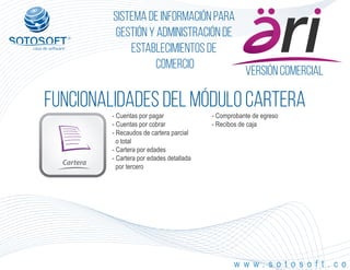 Versión comercial
Cartera
®
Sistema de información para
Gestión y Administración de
Establecimientos de
Comercio
FUNCIONALIDADES DEL MÓDULO cartera
w w w . s o t o s o f t . c o
- Cuentas por pagar
- Cuentas por cobrar
- Recaudos de cartera parcial
o total
- Cartera por edades
- Cartera por edades detallada
por tercero
- Comprobante de egreso
- Recibos de caja
 