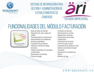 Versión empresarial
Facturación
®
Sistema de información para
Gestión y Administración de
Establecimientos de
Comercio
FUNCIONALIDADES DEL MÓDULO facturación
w w w . s o t o s o f t . c o
- Base de datos de clientes
- Asignación de cupo y plazo de
crédito
- Parametrización de retenciones
- Administración de vendedores
- Anticipos (apartados)
- Facturación de productos
- Interfaz con lector de código
de barras
- Cálculo automático de impuestos
y retenciones
- Descuentos comerciales
- Formas de pago
- Anulación de facturas
- Devoluciones en ventas
- Seguimiento comercial
- Condiciones comerciales
- Cotizaciones
- Facturación de servicios
- Cierre de caja y arqueo
- Comparativo de ventas por mes
- Apertura automática de cajón
monedero
- Asignación de vendedor por
factura
- Recibos de caja
 