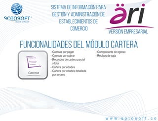 Versión empresarial
Cartera
®
Sistema de información para
Gestión y Administración de
Establecimientos de
Comercio
FUNCIONALIDADES DEL MÓDULO cartera
w w w . s o t o s o f t . c o
- Cuentas por pagar
- Cuentas por cobrar
- Recaudos de cartera parcial
o total
- Cartera por edades
- Cartera por edades detallada
por tercero
- Comprobante de egreso
- Recibos de caja
 