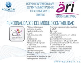 Versión empresarial
Contabilidad
®
Sistema de información para
Gestión y Administración de
Establecimientos de
Comercio
FUNCIONALIDADES DEL MÓDULO contabilidad
w w w . s o t o s o f t . c o
- PUC comercial precargado
- Movimientos de cuentas
- Importación de documentos
contables
- Traslado de valores entre
cuentas
- Centro de costos
- Actualización de saldos
- Práctico sistema de impresión
de documentos
- Libros auxiliares, libros auxiliares
con terceros
- Automatización de registros
contables en compras, ventas,
devoluciones
- Reconocimiento de descuentos de forma
diferente para cada contabilidad
- Terceros con requisito de medios magnéticos
de la DIAN
- Cierre anual
- Estados financieros
- Movimiento de transacciones para auditoría
- Libros comparativos
- Generación de información exógena
- Generación de archivo XML que solicita DIAN
- Certificados de retención en la fuente, Retención
de IVA, Retención de ICA
- Creación de Subcuentas y Auxiliares
- Documentos y notas de contabilidad
- Contabilización de otros periodos
- Retenciones e impuestos
 
