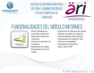 Informes
Versión Básica
®
Sistema de información para
Gestión y Administración de
Establecimientos de
Comercio
FUNCIONALIDADES DEL MÓDULO informes
w w w . s o t o s o f t . c o
- Informe detallado de
inventarios actualizado
- Informe de rotación de
productos
- Informe de valoración de
inventarios
- Estadísticas de Ventas
- Comprobante diario de
ventas
- Exportación de directorio de clientes
- Reporte de ventas por categoría
- Informe detallado de facturación
- Comporativo de ventas por mes
- Informe de rentabilidad
- Exportación de informes a
Excel, Word y PDF
 