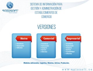 ®
Sistema de información para
Gestión y Administración de
Establecimientos de
Comercio
w w w . s o t o s o f t . c o
VERSIONES
Inventario
Facturación
Informes
Básica
Inventario
Facturación
Compras
Cartera
Informes
Comercial
Inventario
Facturación
Compras
Cartera
Contabilidad
Informes
Empresarial
Módulos adicionales: Logística, Nómina, Activos, Producción.
 