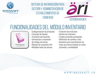 Versión Básica
®
Sistema de información para
Gestión y Administración de
Establecimientos de
Comercio
FUNCIONALIDADES DEL MÓDULO iNVENTARIO
Inventario
w w w . s o t o s o f t . c o
- Categorización de productos
- Consulta de Kárdex
- Inventario permanente
- Generación e impresión
de código de barras
- Manejo de impuestos IVA
- Múltiples listas de precios
- Creación de productos
- Stocks de Inventario
- Costeo promedio ponderado
- Definición de combos o kits
- Asistente para actualización de
listas de precios basada en costo
promedio y rentabilidad
 