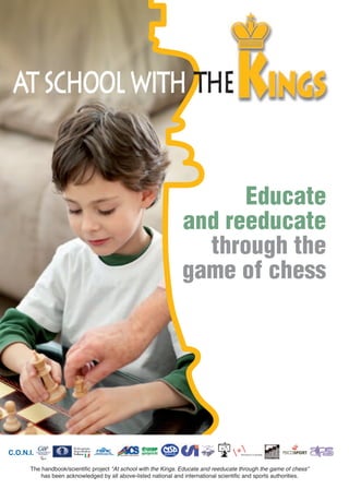 Educate
and reeducate
through the
game of chess
The handbook/scientific project "At school with the Kings. Educate and reeducate through the game of chess"
has been acknowledged by all above-listed national and international scientific and sports authorities.
C.O.N.I.
 