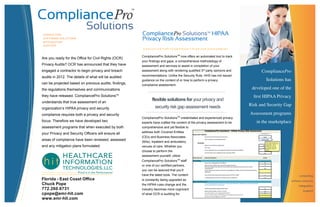CONSULTING
SOFTWARE SOLUTIONS
INTEGRATION
SUPPORT
CompliancePro
Solutions has
developed one of the
ﬁrst HIPAA Privacy
Risk and Security Gap
Assessment programs
in the marketplace
consulting
software solutions
integration
support
CompliancePro SolutionsTM
now offers an automated tool to track
your findings and gaps, a comprehensive methodology of
assessment and services to assist in completion of your
assessment along with rendering qualified 3rd party opinions and
recommendations. Unlike the Security Rule, HHS has not issued
guidance on the content of or how to perform a privacy
compliance assessment.
CompliancePro SolutionsTM
credentialed and experienced privacy
experts have crafted the content of the privacy assessment to be
comprehensive and yet flexible to
address both Covered Entities
(CEs) and Business Associates
(BAs), inpatient and ambulatory
venues of care. Whether you
choose to perform the
assessment yourself, utilize
CompliancePro SolutionsTM
staff
or one of our certified partners,
you can be assured that you’ll
have the latest tools. The content
is constantly being upgraded as
the HIPAA rules change and the
industry becomes more cognizant
of what OCR is auditing for.
Are you ready for the Office for Civil Rights (OCR)
Privacy Audits? OCR has announced that they have
engaged a contractor to begin privacy and breach
audits in 2012. The details of what will be audited
can be projected based on previous audits, findings,
the regulations themselves and communications
they have released. CompliancePro SolutionsTM
understands that true assessment of an
organization’s HIPAA privacy and security
compliance requires both a privacy and security
focus. Therefore we have developed two
assessment programs that when executed by both
your Privacy and Security Officers will ensure all
areas of compliance have been reviewed, assessed
and any mitigation plans formulated.
CompliancePro SolutionsTM
HIPAA
Privacy Risk Assessment
A S O L U T I O N F O R Y O U R P R V A C Y R I S K G A P A S S E S S M E N T
flexible solutions for your privacy and
security risk gap assessment needs
Florida - East Coast Office
Chuck Pope
772.260.6731
cpope@emr-hit.com
www.emr-hit.com
 