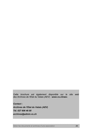Gérer les documents et archives d’une association 26
Cette brochure est également disponible sur le site web
des Archives de l’Etat du Valais (AEV) : www.vs.ch/aev.
Contact :
Archives de l’Etat du Valais (AEV)
Tél. 027 606 46 00
archives@admin.vs.ch
 