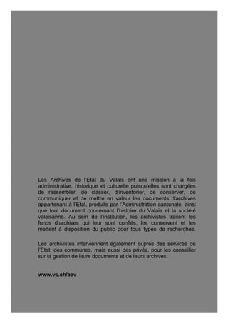 Archives de l’Etat du Valais, Rue des Vergers 7, 1950 Sion
Tél. 027 606 46 00, archives@admin.vs.ch, www.vs.ch/aev
Les Archives de l’Etat du Valais ont une mission à la fois
administrative, historique et culturelle puisqu’elles sont chargées
de rassembler, de classer, d’inventorier, de conserver, de
communiquer et de mettre en valeur les documents d’archives
appartenant à l’Etat, produits par l’Administration cantonale, ainsi
que tout document concernant l’histoire du Valais et la société
valaisanne. Au sein de l’institution, les archivistes traitent les
fonds d’archives qui leur sont confiés, les conservent et les
mettent à disposition du public pour tous types de recherches.
Les archivistes interviennent également auprès des services de
l’Etat, des communes, mais aussi des privés, pour les conseiller
sur la gestion de leurs documents et de leurs archives.
www.vs.ch/aev
 