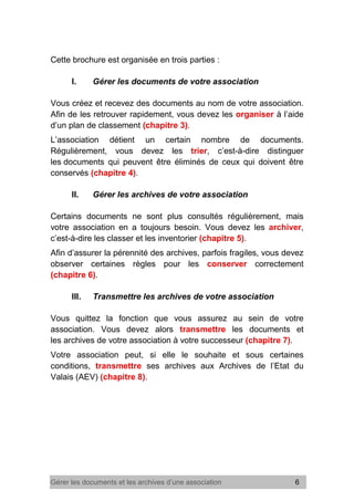 Gérer les documents et les archives d’une association 6
Cette brochure est organisée en trois parties :
I. Gérer les documents de votre association
Vous créez et recevez des documents au nom de votre association.
Afin de les retrouver rapidement, vous devez les organiser à l’aide
d’un plan de classement (chapitre 3).
L’association détient un certain nombre de documents.
Régulièrement, vous devez les trier, c’est-à-dire distinguer
les documents qui peuvent être éliminés de ceux qui doivent être
conservés (chapitre 4).
II. Gérer les archives de votre association
Certains documents ne sont plus consultés régulièrement, mais
votre association en a toujours besoin. Vous devez les archiver,
c’est-à-dire les classer et les inventorier (chapitre 5).
Afin d’assurer la pérennité des archives, parfois fragiles, vous devez
observer certaines règles pour les conserver correctement
(chapitre 6).
III. Transmettre les archives de votre association
Vous quittez la fonction que vous assurez au sein de votre
association. Vous devez alors transmettre les documents et
les archives de votre association à votre successeur (chapitre 7).
Votre association peut, si elle le souhaite et sous certaines
conditions, transmettre ses archives aux Archives de l’Etat du
Valais (AEV) (chapitre 8).
 