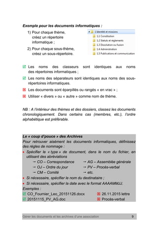 Gérer les documents et les archives d’une association 9
Exemple pour les documents informatiques :
1) Pour chaque thème,
créez un répertoire
informatique ;
2) Pour chaque sous-thème,
créez un sous-répertoire.
 Les noms des classeurs sont identiques aux noms
des répertoires informatiques ;
 Les noms des séparateurs sont identiques aux noms des sous-
répertoires informatiques.
 Les documents sont éparpillés ou rangés « en vrac » ;
 Utiliser « divers » ou « autre » comme nom de thème.
NB : A l’intérieur des thèmes et des dossiers, classez les documents
chronologiquement. Dans certains cas (membres, etc.), l’ordre
alphabétique est préférable.
Le « coup d’pouce » des Archives
Pour retrouver aisément les documents informatiques, définissez
des règles de nommage :
• Spécifier le « type » de document, dans le nom du fichier, en
utilisant des abréviations
 CO – Correspondance  AG – Assemblée générale
 OJ – Ordre du jour  PV – Procès-verbal
 CM – Comité  etc.
• Si nécessaire, spécifier le nom du destinataire ;
• Si nécessaire, spécifier la date avec le format AAAAMMJJ.
Exemples :
 CO_Fournier_Leo_20151126.docx  26.11.2015 lettre
 20151115_PV_AG.doc  Procès-verbal
 