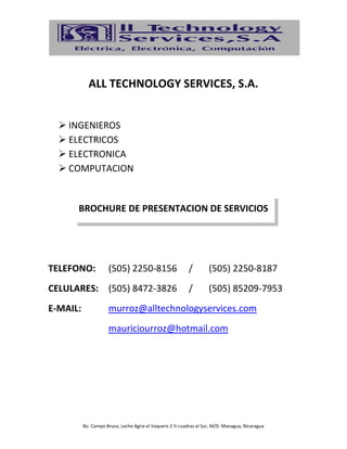 Bo. Campo Bruce, Leche Agria el Vaquero 2 ½ cuadras al Sur, M/D. Managua, Nicaragua
ALL TECHNOLOGY SERVICES, S.A.
 INGENIEROS
 ELECTRICOS
 ELECTRONICA
 COMPUTACION
BROCHURE DE PRESENTACION DE SERVICIOS
TELEFONO: (505) 2250-8156 / (505) 2250-8187
CELULARES: (505) 8472-3826 / (505) 85209-7953
E-MAIL: murroz@alltechnologyservices.com
mauriciourroz@hotmail.com
 