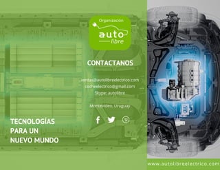 www.autolibreelectrico.com
CONTACTANOS
ventas@autolibreelectrico.com
cocheelectrico@gmail.com
Skype: autolibre
Montevideo, Uruguay
TECNOLOGÍAS
PARA UN
NUEVO MUNDO
 