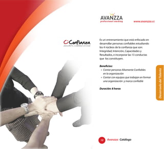www.avanzza.cc




Es un entrenamiento que está enfocado en
desarrollar personas confiables estudiando
los 4 núcleos de la confianza que son:
Integridad, Intención, Capacidades y
Resultados, e incorporar las 13 conductas
que los constituyen.

Beneficios:




                                             Desarroolo del Talento
Duración: 8 horas




10    Avanzza: Catálogo
 