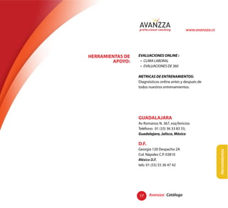 www.avanzza.cc




HERRAMIENTAS DE   EVALUACIONES ONLINE :
        APOYO:


                  METRICAS DE ENTRENAMIENTOS:
                  Diagnósticos online antes y después de
                  todos nuestros entrenamientos.




                  GUADALAJARA
                  Av Romanos N. 367, esq fenicios
                  Teléfono: 01 (33) 36 33 83 55;
                  Guadalajara, Jalisco, México

                  D.F.
                  Georgia 120 Despacho 2A




                                                               Herramientas
                  Col. Nápoles C.P. 03810
                  México D.F.
                  tels: 01 (55) 55 36 47 42




                  17     Avanzza: Catálogo
 