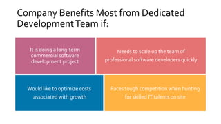 Company Benefits Most from Dedicated
DevelopmentTeam if:
Needs to scale up the team of
professional software developers quickly
Would like to optimize costs
associated with growth
Faces tough competition when hunting
for skilled IT talents on site
It is doing a long-term
commercial software
development project
 