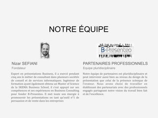 L’agence	
  qui	
  va	
  changer	
  
le	
  monde…	
  des	
  
présenta8ons	
  Business	
  
Fondateur
Expert	
   en	
   présentations	
   Business,	
   il	
   a	
   exercé	
   pendant	
  
cinq	
  ans	
  le	
  métier	
  de	
  consultant	
  dans	
  plusieurs	
  sociétés	
  
de	
   conseil	
   et	
   de	
   services	
   informatiques.	
   Ingénieur	
   de	
  
formation	
  ayant	
  également	
  obtenu	
  un	
  Master	
  of	
  Science	
  
de	
   la	
   SKEMA	
   Business	
   School,	
   il	
   s’est	
   appuyé	
   sur	
   ses	
  
compétences	
  et	
  ses	
  expériences	
  en	
  Business	
  Consulting	
  
pour	
   fonder	
   B-­‐Presenteo.	
   Il	
   met	
   toute	
   son	
   énergie	
   à	
  
promouvoir	
   les	
   présentations	
   en	
   tant	
   qu’outil	
   n°1	
   de	
  
persuasion	
  et	
  de	
  vente	
  dans	
  les	
  entreprises	
  
Equipe pluridisciplinaire
Notre	
  équipe	
  de	
  partenaires	
  est	
  pluridisciplinaire	
  et	
  
peut	
  intervenir	
  aussi	
  bien	
  au	
  niveau	
  du	
  design	
  de	
  la	
  
présentation	
   que	
   celui	
   de	
   la	
   présence	
   scénique	
   de	
  
l’orateur.	
   Nous	
   avons	
   choisi	
   de	
   travailler	
   en	
  
établissant	
  des	
  partenariats	
  avec	
  des	
  professionnels	
  
engagés	
  partageant	
  notre	
  vision	
  du	
  travail	
  bien	
  fait	
  
et	
  de	
  l’excellence.	
  
Nizar SEFIANI PARTENAIRES PROFESSIONNELS
NOTRE ÉQUIPE
 