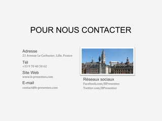 L’agence	
  qui	
  va	
  changer	
  
le	
  monde…	
  des	
  
présenta8ons	
  Business	
  
POUR NOUS CONTACTER
Site Web
www.b-­‐presenteo.com	
  
E-mail
contact@b-­‐presenteo.com	
  
	
  
Réseaux sociaux
Facebook.com/BPresenteo	
  
Twitter.com/BPresenteo	
  
	
  
Adresse
21	
  Avenue	
  Le	
  Corbusier,	
  Lille,	
  France	
  
Tél
+33	
  9	
  70	
  40	
  50	
  62	
  
 