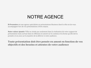 L’agence	
  qui	
  va	
  changer	
  
le	
  monde…	
  des	
  
présenta8ons	
  Business	
  
NOTRE AGENCE
B-­‐Presenteo	
  est	
  une	
  agence	
  spécialisée	
  en	
  présentations	
  Business	
  dont	
  le	
  rôle	
  est	
  de	
  vous	
  
accompagner	
  lors	
  de	
  vos	
  présentations	
  à	
  forts	
  enjeux.	
  
	
  
Notre	
  valeur	
  ajoutée	
  ?	
  Elle	
  ne	
  réside	
  pas	
  seulement	
  dans	
  la	
  réalisation	
  de	
  votre	
  support	
  de	
  
présentation	
  mais	
  surtout	
  dans	
  la	
  ré>lexion	
  en	
  amont	
  sur	
  le	
  contenu	
  et	
  la	
  forme	
  qu’elle	
  devra	
  
prendre	
  et	
  en	
  aval,	
  sur	
  la	
  manière	
  de	
  la	
  délivrer	
  à	
  votre	
  audience.	
  	
  
	
  
Toute	
  présentation	
  doit	
  être	
  pensée	
  en	
  amont	
  en	
  fonction	
  de	
  vos	
  
objectifs	
  et	
  des	
  besoins	
  et	
  attentes	
  de	
  votre	
  audience	
  
 
