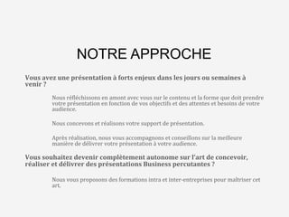 L’agence	
  qui	
  va	
  changer	
  
le	
  monde…	
  des	
  
présenta8ons	
  Business	
  
NOTRE APPROCHE
Vous	
  avez	
  une	
  présentation	
  à	
  forts	
  enjeux	
  dans	
  les	
  jours	
  ou	
  semaines	
  à	
  
venir	
  ?	
  
	
  
	
  Nous	
  ré>léchissons	
  en	
  amont	
  avec	
  vous	
  sur	
  le	
  contenu	
  et	
  la	
  forme	
  que	
  doit	
  prendre	
  
	
  votre	
  présentation	
  en	
  fonction	
  de	
  vos	
  objectifs	
  et	
  des	
  attentes	
  et	
  besoins	
  de	
  votre	
  
	
  audience.	
  
	
  
	
  Nous	
  concevons	
  et	
  réalisons	
  votre	
  support	
  de	
  présentation.	
  
	
  
	
  Après	
  réalisation,	
  nous	
  vous	
  accompagnons	
  et	
  conseillons	
  sur	
  la	
  meilleure	
  
	
  manière	
  de	
  délivrer	
  votre	
  présentation	
  à	
  votre	
  audience.	
  
	
  
Vous	
  souhaitez	
  devenir	
  complètement	
  autonome	
  sur	
  l’art	
  de	
  concevoir,	
  
réaliser	
  et	
  délivrer	
  des	
  présentations	
  Business	
  percutantes	
  ?	
  
	
  
	
  Nous	
  vous	
  proposons	
  des	
  formations	
  intra	
  et	
  inter-­‐entreprises	
  pour	
  maîtriser	
  cet	
  
	
  art.	
  
	
  
 
