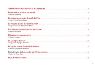 Territoires en Résidences à mi-parcours. . . . . . . . . . . . . . . . . . . . . . . . . . . . . . . . . . . . . . . . . . . . . . . . . . . . . .                                            5

Repenser la maison de santé . . . . . . . . . . . . . . . . . . . . . . . . . . . . . . . . . . . . . . . . . . . . . . . . . . . . . . . . . . . . . . . . . .                               6
> Région Auvergne

L’environnement de travail de l‘élu . . . . . . . . . . . . . . . . . . . . . . . . . . . . . . . . . . . . . . . . . . . . . . . . . . . . . . . . . .                                     10
> Région Nord-Pas de Calais

La Région Basse-Consommation . . . . . . . . . . . . . . . . . . . . . . . . . . . . . . . . . . . . . . . . . . . . . . . . . . . . . . . . . . . . . .14
> Région Provence-Alpes-Côte d’Azur

L’activateur numérique du territoire . . . . . . . . . . . . . . . . . . . . . . . . . . . . . . . . . . . . . . . . . . . . . . . . . . . . . . . . .                                      18
> Région Aquitaine

Citoyenneté augmentée                             . . . . . . . . . . . . . . . . . . . . . . . . . . . . . . . . . . . . . . . . . . . . . . . . . . . . . . . . . . . . . . . . . . . . . . 22
> Région Bretagne

Le Campus ouvert . . . . . . . . . . . . . . . . . . . . . . . . . . . . . . . . . . . . . . . . . . . . . . . . . . . . . . . . . . . . . . . . . . . . . . . . . . . . . 26
> Région Champagne-Ardenne

Le Lycée Haute Qualité Humaine . . . . . . . . . . . . . . . . . . . . . . . . . . . . . . . . . . . . . . . . . . . . . . . . . . . . . . . . . . . .                                      30
> Région Champagne-Ardenne

Projet invité Laboratorio per l’Innovazione . . . . . . . . . . . . . . . . . . . . . . . . . . . . . . . . . . . . . . . . . . . . . . . . .                                               34
> Palerme, Sicile - Italie

Plus d’informations . . . . . . . . . . . . . . . . . . . . . . . . . . . . . . . . . . . . . . . . . . . . . . . . . . . . . . . . . . . . . . . . . . . . . . . . . . . .                 38


                                                                                                                                                                                                   3
 