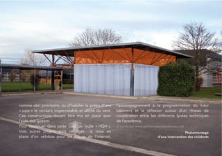 comme abri provisoire, ou d’habiller le préau d’une   l’accompagnement à la programmation du futur
« jupe » le rendant imperméable et abrité du vent.    bâtiment et la réﬂexion autour d’un réseau de
Ces constructions devant être mis en place avec       coopération entre les différents lycées techniques
l’aide des lycéens.                                   de l’académie.
Pour continuer dans cette idée de lycée « HQH »,      À suivre sur www.territoiresenresidences.net
trois autres projets sont dégagés : la mise en                                                   Photomontage
place d’un vélobus pour les élèves de l’internat,                               d’une intervention des résidents


                                                                                                                   31
 