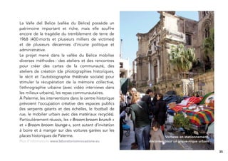 La Valle del Belice (vallée du Belice) possède un
patrimoine important et riche, mais elle souffre
encore de la tragédie du tremblement de terre de
1968 (400 morts et plusieurs milliers de victimes)
et de plusieurs décennies d’incurie politique et
administrative.
Le projet mené dans la vallée du Belice mobilise
diverses méthodes : des ateliers et des rencontres
pour créer des cartes de la communauté, des
ateliers de création (de photographies historiques,
le récit et l’autobiographie théâtrale sociale) pour
stimuler la récupération de la mémoire collective,
l’ethnographie urbaine (avec vidéo interviews dans
les milieux urbains), les repas communautaires.
À Palerme, les interventions dans le centre historique
prévoient l’occupation créative des espaces publics
(les serpents géants et des échelles, le football de
rue, le mobilier urbain avec des matériaux recyclés).
Particulièrement réussis, les « Broom broom brunch »
et « Broom broom lounge », sont autant d’invitation
à boire et à manger sur des voitures garées sur les
places historiques de Palerme.                                    Voitures en stationnement,
Plus d’informations www.laboratorioinnovazione.eu        décorées pour un pique-nique urbain


                                                                                               35
 