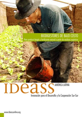 BIODIGESTORES DE BAJO COSTO
                       Para producir biogás y fertilizante natural a partir de residuos orgánicos




ideass                                                          AMÉRICA LATINA


                                Innovación para el Desarrollo y la Cooperación Sur-Sur




www.ideassonline.org
 