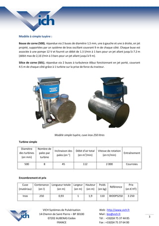 3
Web : http://www.vich.fr
Mail : bio@vich.fr
Tél : +33(0)4 75 37 44 85
Fax : +33(0)4 75 37 64 00
VICH Systèmes de Pulvérisation
14 Chemin de Saint Pierre – BP 30100
07202 AUBENAS Cedex
FRANCE
Modèle à simple tuyère :
Bouse de corne (500), répandue via 2 buses de diamètre 1,5 mm, une à gauche et une à droite, en jet
projeté, supportées par un système de bras oscillant couvrant 9 m de chaque côté. Chaque buse est
associée à une pompe 12 V et fournit un débit de 1.3 l/min à 1 bars pour un jet allant jusqu’à 7.2 m
(débit max de 2,16 l/min à 3 bars pour un jet allant jusqu’à 9 m).
Silice de corne (501), répandue via 2 buses à turbulence Albuz fonctionnant en jet porté, couvrant
4.5 m de chaque côté grâce à 1 turbine sur la prise de force du tracteur.
Modèle simple tuyère, cuve inox 250 litres
Turbine simple
Diamètre
des turbines
(en mm)
Nombre de
pales par
turbine
Inclinaison des
pales (en °)
Débit d’air total
(en m3
/min)
Vitesse de rotation
(en tr/min)
Entraînement
500 8 45 112 2 000 Courroies
Encombrement et prix
Cuve
(matériau)
Contenance
(en l)
Longueur totale
(en m)
Largeur
(en m)
Hauteur
(en m)
Poids
(en kg)
Référence
Prix
(en € HT)
Inox 250 0,93 1 1,9 110 BIODPS250 3 250
 