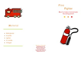 Fire
                                             Fighter
                                      How to make a homemade
                                           fire extinguisher?




   Material


Bakingsoda
A bottle
Lighter
A candle
Vinegar
              Members of the team
               IsabellaAbramo #1
               Mariana Arellano #3
                 Ana Armenta #5
              Mariana Mtz-Celis #18
                RegintaPerez #19
 