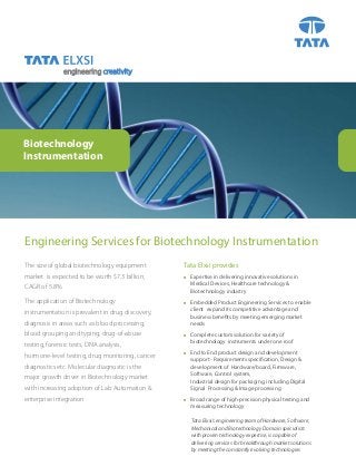 engineering creativity

Biotechnology
Instrumentation

Engineering Services for Biotechnology Instrumentation
The size of global biotechnology equipment

Tata Elxsi provides

market is expected to be worth $7.3 billion,



Expertise in delivering innovative solutions in
Medical Devices, Healthcare technology &
Biotechnology industry



Embedded Product Engineering Services to enable
client expand its competitive advantage and
business benefits by meeting emerging market
needs



Complete custom solution for variety of
biotechnology instruments under one roof



End to End product design and development
support - Requirements specification, Design &
development of Hardware/board, Firmware,
Software, Control system,
Industrial design for packaging, including Digital
Signal Processing & Image processing



Broad range of high-precision physical testing and
measuring technology

CAGR of 5.8%.
The application of Biotechnology
instrumentation is prevalent in drug discovery,
diagnosis in areas such as blood processing,
blood grouping and typing, drug-of-abuse
testing, forensic tests, DNA analysis,
hormone-level testing, drug monitoring, cancer
diagnostics etc. Molecular diagnostic is the
major growth driver in Biotechnology market
with increasing adoption of Lab Automation &
enterprise integration

Tata Elxsi’s engineering team of Hardware, Software,
Mechanical and Biotechnology Domain specialists
with proven technology expertise, is capable of
delivering services for breakthrough market solutions
by meeting the constantly evolving technologies

 