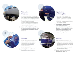 1                                                   2

    Préparation                                         Application
    de la coque                                         du TuningFilm
    •	Le maximum de pièces d’accastillage 	             •	Le TuningFilm est appliqué en
      sont retirées pour faciliter le travail de pose     partant de la proue vers la poupe
    •	La surface de coque doit être la plus lisse         (arrière), au dessus de la ligne de
      possible (des réparations localisées peuvent        flottaison
      être effectuées si nécessaire)                    •	Le film est chauffé pour le conformer
    •	La coque est soigneusement nettoyée                 aux surfaces courbes
      à l’aide d’une solution à base d’alcool
                                                        Grâce à leurs caractéristiques
      isopropylique (MACcleaner)
                                                        uniques, les TuningFilms
    La pose des TuningFilms requiert très               garantissent sur une longue durée
    peu de travail préparatoire (pas de risque          (jusqu’à 7 ans) une parfaite adhésion,
    d’éclaboussures comme dans les cas                  une opacité optimale ainsi qu’un
    de peinture)	                                       niveau de brillance et d’éclat de
                                                        couleurs incomparables 	
3                                                   4

    Découpes                                            Finition
    •	Le film est soigneusement découpé                 •	Pour des lettrages adhésifs sur la
      autour des différentes installations                coque, nous recommandons les films
    •	Après une dernière vérification, 	                  de la gamme MACal 9800 Pro utilisés
      les pièces d’accastillage sont                      depuis plusieurs années pour ce type
      ensuite réinstallées                                de marquage
    •	Les bords sont scellés                            •	Un délai de 24 heures suffit avant la
                                                          remise à l’eau du bateau
    Les TuningFilms se conforment
    et se découpent très facilement                     2 jours seulement pour habiller
                                                        la coque d’un First 27.7 !
 
