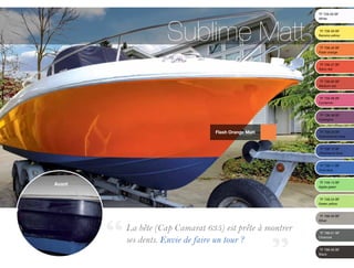 Sublime Matt
                                                        TF 728-00 BF	
                                                        White	


                                                        TF 708-09 BF	
                                                        Banana yellow


                                                        TF 708-35 BF
                                                        Flash orange


                                                        TF 758-27 BF
                                                        Spicy red


                                                        TF 758-00 BF 	
                                                        Medium red


                                                        TF 758-09 BF 	
                                                        Cyclamen


                                                        TF 738-38 BF 	
                                                        Aubergine



                              Flash Orange Matt         TF 738-23 BF 	
                                                        Scandinavian blue


                                                        TF 738-12 BF	       	
                                                        Ultramarine blue


                                                        TF 738-11 BF 	
                                                        Vivid blue



Avant                                                   TF 748-13 BF 	
                                                        Apple green


                                                        TF 748-24 BF 	
                                                        Green yellow


                                                        TF 768-00 BF 	
                                                        Silver

        La bête (Cap Camarat 635) est prête à montrer   TF 788-01 BF 	

        ses dents. Envie de faire un tour ?	 	 		
                                                        Charcoal


                                                        TF 788-00 BF 	
                                                        Black
 