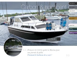Carbon & Iridescent
                                                     Carbon Black BF	




                                                     Carbon Graphite	
                                                     	


                                                     Carbon White BF	




                                                     Carbon Silver BF	




                                                     Carbon Gold BF	




                                                     Iridescent Pearl



                                                     Iridescent 	
                                                     Blue - Green



                                                     Iridescent	
                                                     Fuchsia - Green	




                                   Carbon Black BF
Avant




          Princess 33 (1978) quitte la Marina pour
          une journée de pêche.
          Vivement le barbecue de ce soir ! 		
 