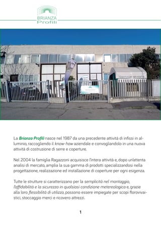 La Brianza Profili nasce nel 1987 da una precedente attività di infissi in al-
luminio, raccogliendo il know-how aziendale e convogliandolo in una nuova
attività di costruzione di serre e coperture.
Nel 2004 la famiglia Ragazzoni acquisisce l’intera attività e, dopo un’attenta
analisi di mercato, amplia la sua gamma di prodotti specializzandosi nella
progettazione, realizzazione ed installazione di coperture per ogni esigenza.
Tutte le strutture si caratterizzano per la semplicità nel montaggio,
l’affidabilità e la sicurezza in qualsiasi condizione metereologica e, grazie
alla loro flessibilità di utilizzo, possono essere impiegate per scopi florovivai-
stici, stoccaggio merci e ricovero attrezzi.
1
 