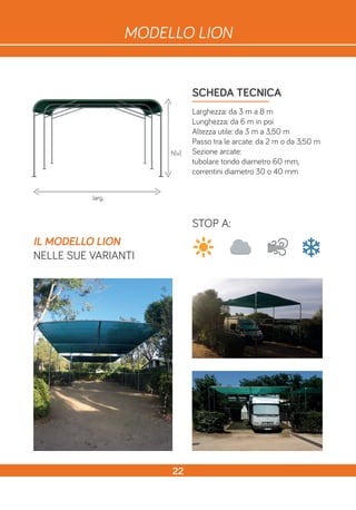 SCHEDA TECNICA
Larghezza: da 3 m a 8 m
Lunghezza: da 6 m in poi
Altezza utile: da 3 m a 3,50 m
Passo tra le arcate: da 2 m o da 3,50 m
Sezione arcate:
tubolare tondo diametro 60 mm,
correntini diametro 30 o 40 mm
h(u)
larg.
STOP A:
IL MODELLO LION
NELLE SUE VARIANTI
22
MODELLO LION
 
