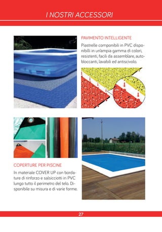 PAVIMENTO INTELLIGENTE
Piastrelle componibili in PVC dispo-
nibilli in un’ampia gamma di colori,
resistenti, facili da assemblare, auto-
bloccanti, lavabili ed antiscivolo.
COPERTURE PER PISCINE
In materiale COVER UP con borda-
ture di rinforzo e salsicciotti in PVC
lungo tutto il perimetro del telo. Di-
sponibile su misura e di varie forme.
27
I NOSTRI ACCESSORI
 
