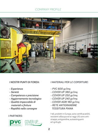 COMPANY PROFILE
I NOSTRI PUNTI DI FORZA:
- Esperienza
- Serietà
- Competenza e precisione
- Aggiornamento tecnologico
- Qualità impeccabile di
materiali e finiture
- Rapidità nelle consegne
I PARTNERS:
I MATERIALI PER LE COPERTURE:
- PVC 600 gr/mq
- COVER UP 380 gr/mq
- COVER UP 250 gr/mq
- COVER UP 240 gr/mq
- COVER AGRI 180 gr/mq
- RETE ANTIGRANDINE
TESSITURA PIANA
I teli, prodotti in Europa, sono certificacati ,
resistenti all’acqua ed ai raggi UV, sono anti-
strappo, antigrandine, autoestinguenti
ed ignifughi.
2
 
