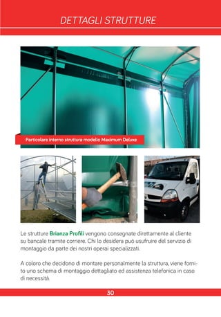 DETTAGLI STRUTTURE
Le strutture Brianza Profili vengono consegnate direttamente al cliente
su bancale tramite corriere. Chi lo desidera può usufruire del servizio di
montaggio da parte dei nostri operai specializzati.
A coloro che decidono di montare personalmente la struttura, viene forni-
to uno schema di montaggio dettagliato ed assistenza telefonica in caso
di necessità.
30
Particolare interno struttura modello Maximum Deluxe
 