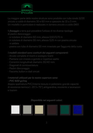 La maggior parte delle nostre strutture sono prodotte con tubo tondo S235
zincato a caldo di diametro 30 e 60 mm e spessore da 1,5 a 3 mm.
Un modello in particolare è realizzato in lamiera zincata a caldo DX51.
Il fissaggio a terra può prevedere l’utilizzo di tre diverse tipologie
di piedini d’ancoraggio:
- in tubolare di diametro 60 mm, altezza 0,50/0,70 m
- in tubolare di diametro 55 mm, altezza 0,25 m con piastra zincata
e saldata
- piastra con tubo di diametro 55 mm innestato per l’aggiunta della ruota
I modelli standard sono costituiti dai seguenti componenti:
- Arcate complete di tiranti e sostegno tiranti
- Piantane con innesto a gomito e rispettive saette
- Correntini longitudinali diametro 30/40 mm
- Diagonali di controventatura
- Piedini d’ancoraggio
- Fascette, bulloni e dadi zincati
I materiali utilizzati per le nostre coperture sono:
- PVC 600 gr/mq:
doppia spalmatura PVC/interno tessuto in poliestere; grande capacità
di resistenza termica (- 25°/+ 75°), antigrandine, resistente a lacerazioni
e trazioni
Disponibile nei seguenti colori:
3
 