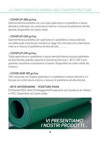 - COVER UP 380 gr/mq:
Geomembrana prodotta con una tripla spalmatura in polietilene a bassa
densità e rinforzata con un’armatura interna in tessuto di polietilene ad alta
densità. Disponibile nel colore verde
- COVER UP 250 gr/mq:
Geomembrana prodotta con spalmatura in polietilene a bassa densità,
una delle quali rivestita per resistere ai raggi UV, rinforzata con un’armatura
interna in tessuto di polietilene ad alta densità. ............
- COVER UP 240 gr/mq:
Tripla spalmatura in polietilene a bassa densità/interno tessuto polietilene
ad alta densità; grande capacità di resistenza termica (- 40°/+ 80°), anti-
grandine, resistente a lacerazioni e trazioni. Disponibile nei colori verde, blu
e bianco
- COVER AGRI 180 gr/mq:
Telo traslucido con doppia spalmatura in polietilene a bassa densità e rin-
forzata con un’armatura interna in tessuto di polietilene ad alta densità.
- RETE ANTIGRANDINE - TESSITURA PIANA
Ombrarete 80%. Rete Ombreggiante/Frangivento con bordature di rinforzo
in PVC. Disponibile nel colore verde
LE CARATTERISTICHE GENERALI DELLE NOSTRE STRUTTURE
VI PRESENTIAMO
I NOSTRI PRODOTTI...
4
 