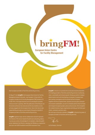 Dear European providers of facilities and facility services,            bringFM!’s mission is to promote the social and economical benefits
                                                                        of including providers of facilities and facility services in achieving
On May 16th 2012 bringFM!, the European Union Centre for Facility       smart, sustainable and inclusive growth. Being successful in today’s
Management based in Brussels, was founded. 25 Years after its           global market starts with developing a strong pan-European base
European introduction EU Facility Management (FM) produces 7%           and creating convergence with horizontal and vertical peers.
of GDP. FM is the largest business service and despite economic         Together with the European Union, business services peers and built
crisis our sector is growing. With the publication of the EN15221 our   environment stakeholders, we aim to stimulate policies that facilitate
horizontal profession has matured and this has enabled us to be         and integrate European people, places and processes. We strengthen
actively engaged with the European Union. Now is the time to take       the competitiveness of your organisation and help you facilitate your
responsibility and make our voice heard in Brussels on behalf of        clients, costumers and end-users.
European providers of facilities and facility services.                 We invite you to become a member of bringFM! to liberate the power of
                                                                        European providers of facilities and facility services.
bringFM! organizes issue-driven collaboration and will represent
the interest of the sector towards EU politicians and policy makers,
it serves as a centre of knowledge for its members, helps the public
sector implement the EN15221, develops the FMIndex.eu cooperative
and starts the EUFM Foundation and EUFM Investment Trust.               Jos Duchamps, Chairman
 