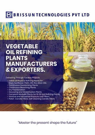 VEGETABLE
OIL REFINING
PLANTS
MANUFACTURERS
& EXPORTERS.
Delivering Through Turnkey Projects
Edible oil Physical Reﬁning Plants for
Soya, Sunﬂower, Palm, GN, Rice Bran Oils
Continuous Deodorising Plants
Continuous Bleaching Plants
Dry Fractionation
Dewaxing and Winterisation Plants
Complete Modular Plants for 10-50 tpd Reﬁning Plants.
Vertical and Horizontal Pressure Leaf Filters,
Polish Candle Filters, Self Cleaning Candle Filters
"Master the present shape the future”
 