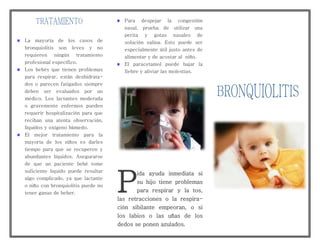La mayoría de los casos de
bronquiolitis son leves y no
requieren ningún tratamiento
profesional específico.
Los bebés que tienen problemas
para respirar, están deshidrata-
dos o parecen fatigados siempre
deben ser evaluados por un
médico. Los lactantes moderada
o gravemente enfermos pueden
requerir hospitalización para que
reciban una atenta observación,
líquidos y oxígeno húmedo.
El mejor tratamiento para la
mayoría de los niños es darles
tiempo para que se recuperen y
abundantes líquidos. Asegurarse
de que un paciente bebé tome
suficiente liquido puede resultar
algo complicado, ya que lactante
o niño con bronquiolitis puede no
tener ganas de beber.
Para despejar la congestión
nasal, prueba de utilizar una
perita y gotas nasales de
solución salina. Esto puede ser
especialmente útil justo antes de
alimentar y de acostar al niño.
El paracetamol puede bajar la
fiebre y aliviar las molestias.
ida ayuda inmediata si
su hijo tiene problemas
para respirar y la tos,
las retracciones o la respira-
ción sibilante empeoran, o si
los labios o las uñas de los
dedos se ponen azulados.
P
 