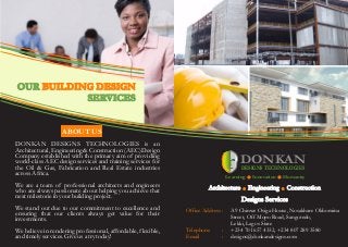 DONKAN DESIGNS TECHNOLOGIES is an
Architectural,Engineering & Construction (AEC) Design
Company established with the primary aim of providing
world-class AEC design services and training services for
the Oil & Gas, Fabrication and Real Estate industries
acrossAfrica.
We are a team of professional architects and engineers
who are always passionate about helping you achieve that
nextmilestonein yourbuilding project.
We stand out due to our commitment to excellence and
ensuring that our clients always get value for their
investments.
We believe in rendering professional, affordable, flexible,
and timelyservices.Giveusa trytoday!
5432 Any Street West
Townsville, State 54321
555.543.5432 ph
555.543.5433 fax
www.yourwebsitehere.com
DONKAN
DESIGNS TECHNOLOGIES
Learning Innovation Humanity. .
Architecture Engineering Construction
Designs Services
. .
Office Address :
Telephone
Email :
A9 Chinwe Osiga House, Nosakhare Okhomina
Street, Off Mopo Road, Sangotedo,
Lekki, Lagos State
+234 701 657 4332, +234 807 289 3580
designs@donkandesigns.com
:
ABOUT US
OUR
SERVICES
BUILDING DESIGN
 
