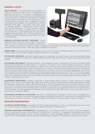 AZIENDA CLIENTE
iDESK AZIENDA: il Commercialista può concedere l’utilizzo del software ai propri clienti e consentire loro di
effettuare, ad esempio, l’immissione di registrazioni in
Prima Nota tramite causali facilitate, con scansione del
relativo documento. Lo Studio può decidere di delegare
ai propri clienti la creazione di codici articolo con il calcolo automatico del check digit, la gestione di Gruppi
e Sottogruppi merceologici, la configurazione di articoli
complessi come taglie, peso lordo, peso netto imballi a rendere, perdere e c/vendita con imballi variabili
sulla riga del documento. E’ altresì prevista la gestione di fatture, corrispettivi e ricevute fiscali con relativa
contabilizzazione, la personalizzazione dei documenti e
la gestione dei Cataloghi. Per i clienti professionisti, è
possibile consentire la gestione della Notula con relativa parcellazione.
SERVIZIO GESTIONE CONTATTI “PASSCOM”: il Commercialista può instaurare diverse forme di comunicazione con i propri clienti come, ad esempio, attivare una
chat o erogare un servizio di assistenza remota, intervenendo sugli archivi del cliente. La rubrica viene generata in
automatico dall’applicazione in base agli utenti configurati nel sistema.
iDESK PHONE: Il Commercialista può concedere ai propri clienti l’utilizzo del software tramite device come Tablet PC
e Smart Phone per consultare o eseguire operazioni semplici e complesse.
ESTENSIONE CONTABILE: permette di gestire partitari, scadenzari ed estratti conto, l’archivio scadenzario extracontabile, di effettuare l’emissione di effetti elettronici (Ri.Ba., MAV, RID, bonifici) in base ai tracciati standard CBI
e SETIF.
ESTENSIONE GESTIONALE: consente di gestire i multi deposito; articoli a dimensioni con calcolo automatico della
quantità da movimentare in forma lineare, di superficie o di volume; lotti e rintracciabilità per acquisti e vendite;
distinta base automatica per miniproduzione in tempo reale con scarico automatico; gestione di documenti per movimentazioni tra depositi diversi; indici di magazzino con calcolo e stampa di giacenza media, giorni di copertura ed
indice di rotazione delle scorte; gestione dei documenti di vendita o acquisto con stampa raggruppata per articolo;
ricavo automatico della provvigione agente; calcolo provvigione; gestione dei preventivi clienti e fornitori con anagrafica contatti; gestione di ordini Clienti/Fornitori; disponibilità merce periodica anche in fase di emissione/revisione
ordini, con evidenza della prima data che soddisfa la quantità inserita sulla riga corrente del documento; margini sul
venduto in percentuale e a valore.
ESTENSIONE PRODUZIONE: permette la gestione di Distinta Base aperta, neutra o a livelli; variazioni sui singoli
Clienti, di vari articoli, sulle singole righe degli ordini Clienti e relativa cristallizzazione; tabella abbinamenti; stampa
dei fabbisogni relativi allo sviluppo della Distinta Base e utilizzo dei componenti; piani di lavoro; lavorazioni interne e/o esterne; pianificazione dei fabbisogni delle materie prime (MRP) con reintegri delle scorte; calendari per le
lavorazioni; pianificazione dei fabbisogni delle lavorazioni; consuntivo per singola produzione e/o per prodotti finiti,
sia dei materiali che delle lavorazioni; produzione dei prodotti finiti in base alle materie prime disponibili e lanci di
produzione in automatico (MPS).
ESTENSIONE CONTROLLO DI GESTIONE: permette di implementare un sistema di controllo che si appoggia ad un
piano dei conti analitico, nonché ad una gestione delle commesse e dei centri di costo/ricavo. Il sistema verifica gli
scostamenti tra obiettivi pianificati e risultati conseguiti, permettendo di attuare opportune azioni correttive.

PROVIDER PASSEPARTOUT
IL PORTALE BUSINESSPASS: disponibile all’indirizzo www.businesspass.it, offre una vasta gamma di servizi editoriali di natura fiscale, tributaria e civilistica, di estrema utilità per il Professionista.
SERVIZIO ASSISTENZA PASSEPARTOUT: Passepartout e i suoi Partner, presenti sul tutto il territorio, erogano i
servizi di assistenza ai propri clienti tramite l’“iComunicator”, accessibile e consultabile direttamente dall’interno
dell’applicativo Businesspass. Questo strumento permette di inviare messaggi, effettuare conversazioni telefoniche
tramite VOIP e consente agli operatori deputati all’assistenza di intervenire direttamente sugli archivi del cliente.

 