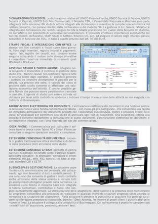 DICHIARAZIONI DEI REDDITI: Le dichiarazioni relative all’UNICO Persone Fisiche,UNICO Società di Persone,UNICO
Società di Capitali, UNICO Enti Non Commerciali, il Modello 730, il Consolidato Nazionale e Mondiale sono parte
integrante della soluzione. Gli studi di settore integrati alle dichiarazioni consentono la compilazione automatica del
relativo prospetto, con prelievo dei dati dalle dichiarazioni e dal modello IVA. La gestione di Ici, terreni, fabbricati è
integrata alle dichiarazioni dei redditi; vengono fornite le tabelle precaricate con i valori delle Aliquote ICI distribuite dall’ANCI e con possibilità di successive personalizzazioni. E’ possibile effettuare importazioni automatiche dei
dati nei modelli dichiarativi, IRAP, Studi di Settore, Bilancio UE, ecc. ed eseguire il calcolo degli interessi passivi
deducibili in funzione del ROL, in base a quanto previsto dall’art. 96 del TUIR.
STAMPE FISCALI E INTEGRAZIONE CON OFFICE: Le
stampe dei libri contabili e fiscali come libro giornale, libro degli inventari, registro incassi e pagamenti,
registri IVA, registro dei cespiti, ecc. possono essere
eseguite utilizzando il motore delle stampe interattive
e consentono l’apertura immediata di strumenti quali
MS-Word o MS-Excel.
GESTIONE STUDIO E PARCELLAZIONE: Integrato nella soluzione è disponibile il controllo di gestione dello
studio che, tramite causali pre-codificate registra tutte
le attività svolte dagli operatori. E’ possibile generare
i contratti ed emettere direttamente le parcelle per le
attività, sia previste che extra. Il calcolo del costo di
gestione dello studio consente di effettuare una valutazione economica dell’attività. E’ anche possibile gestire Notule che possono essere parzialmente tramutate
in parcelle. L’agenda di studio può essere attivata ed
utilizzata per tener sotto controllo le scadenze o indicare il tempo di esecuzione delle attività se non eseguite con
l’utilizzo di Businesspass.
ARCHIVIAZIONE ELETTRONICA DEI DOCUMENTI: l’archiviazione elettronica dei documenti è una funzione centrale della soluzione e viene fornita comprensiva di tabelle - con classi già pre-configurate - che consentono una rapida
ed immediata archiviazione dei documenti prodotti con l’applicativo Businesspass. Inoltre è possibile creare delle
classi personalizzate per permettere allo studio di archiviare ogni tipo di documento. Una pulsantiera interna alla
procedura consente rapidamente la consultazione di questi documenti. L’archiviazione elettronica dei documenti è
perfettamente integrata con l’area riservata del sito del commercialista.
iDESK PHONE: Il Commercialista può utilizzare il software tramite device come Tablet PC e Smart Phone per
consultare o eseguire operazioni semplici e complesse.
ESTENSIONE FUNZIONALITÀ DOCUMENTALI: consente di gestire l’archiviazione ottica sostitutiva e di definire delle procedure (iter) all’interno dello studio.
ESTENSIONE CONTABILE C/TERZI: permette di gestire
partitari, scadenzari ed estratti conto, l’archivio scadenzario extra-contabile, di effettuare l’emissione di effetti
elettronici (Ri.Ba., MAV, RID, bonifici) in base ai tracciati standard CBI e SETIF.
BUSINESSPASS GESTIONE PAGHE: La soluzione copre
l’intero ciclo amministrativo del personale, dal collocamento agli invii telematici di tutti i modelli previsti. E’
una soluzione che consente di gestire i multi contratto
anche all’interno della stessa azienda e include tutti
gli adempimenti obbligatori previsti dalla normativa. La
soluzione viene fornita in modalità SaaS con integrate
le tabelle contrattuali, contributive e fiscali che vengono puntualmente aggiornate. La storicizzazione delle anagrafiche, delle tabelle e la presenza delle multiversioni
sui programmi consentono alla procedura di ricalcolare in qualsiasi momento situazioni pregresse senza alterare la
normativa e la situazione del dipendente. Nella soluzione è presente la possibilità di acquisire file generati da sistemi di rilevazione presenze ed è possibile, tramite l’iDesk Azienda, far inserire ai propri clienti i giustificativi delle
risorse in forza. La soluzione è collegata alla contabilità di Businesspass. Dal collocamento è possibile stampare tutti
i modelli utili all’assunzione, personalizzandone i testi.

 