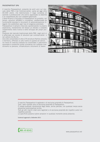 PASSEPARTOUT SPA
Il marchio Passepartout, presente da venti anni sul mercato delle PMI e dei Commercialisti, vanta ad oggi oltre
65.000 utenti, che testimoniano il largo consenso di
aziende e professionisti che hanno apprezzato la stabilità
e la completezza dei suoi software gestionali.
L’Area Ricerca e Sviluppo di Passepartout ha prodotto, nel
tempo, soluzioni afﬁdabili e innovative, caratterizzate da
funzionalità standard e strumenti di personalizzazione integrati che soddisfano ogni tipo di esigenza aziendale.
Passepartout è sempre cresciuta capitalizzando la propria
esperienza, mantenendo nel tempo un elevato e costante
investimento nella ricerca e nello sviluppo dei propri prodotti.
Partendo dal mercato tradizionale delle PMI, negli anni sì
è affermata nel mondo di soluzioni per commercialisti e
nel settore Ho.Re.Ca.
Una rete consolidata di oltre 270 strutture Partner presidia
il territorio, offrendo un alto livello di qualità nei servizi.
Un trend di crescita costante ha consolidato il patrimonio
aziendale e consentito scelte innovative con costante investimento su persone, infrastrutture e strumenti di lavoro.

Il marchio Passepartout è registrato e di esclusiva proprietà di Passepartout.
Tutti i testi riportati sono di esclusiva proprietà di Passepartout.
È vietata qualsiasi riproduzione degli stessi, anche parziale, con qualsiasi mezzo senza
preventiva autorizzazione scritta.
Tutti gli altri marchi citati sono registrati e di esclusiva proprietà dei rispettivi autori e/o
rispettive aziende.
Le speciﬁche possono subire variazioni in qualsiasi momento senza preavviso.
Contenuti aggiornati a Settembre 2011

www.passepartout.net

 